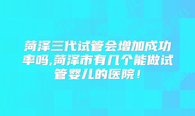 菏泽三代试管会增加成功率吗,菏泽市有几个能做试管婴儿的医院！