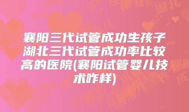 襄阳三代试管成功生孩子湖北三代试管成功率比较高的医院(襄阳试管婴儿技术咋样)