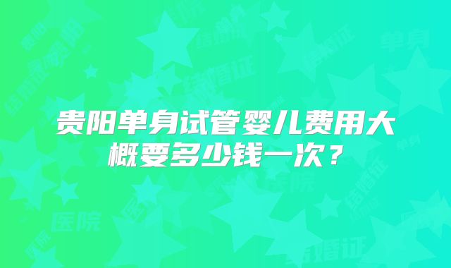 贵阳单身试管婴儿费用大概要多少钱一次？
