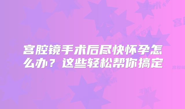宫腔镜手术后尽快怀孕怎么办？这些轻松帮你搞定