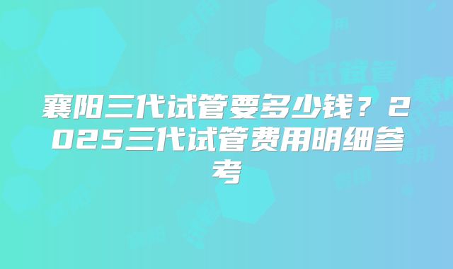 襄阳三代试管要多少钱?2025三代试管费用明细参考