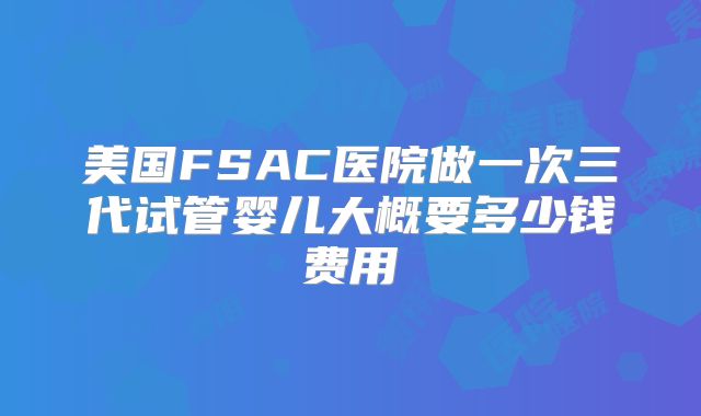 美国FSAC医院做一次三代试管婴儿大概要多少钱费用