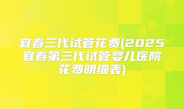 宜春三代试管花费(2025宜春第三代试管婴儿医院花费明细表)