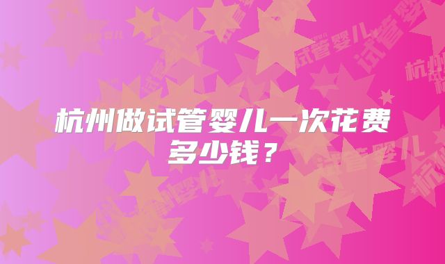 杭州做试管婴儿一次花费多少钱?