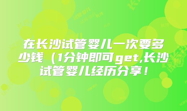 在长沙试管婴儿一次要多少钱(1分钟即可get,长沙试管婴儿经历分享!