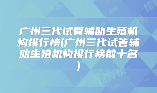 广州三代试管辅助生殖机构排行榜(广州三代试管辅助生殖机构排行榜前十名)