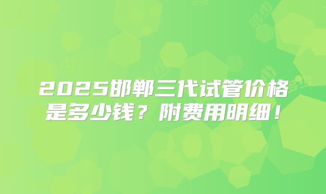 2025邯郸三代试管价格是多少钱？附费用明细！