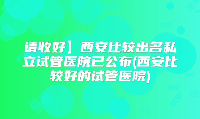 请收好】西安比较出名私立试管医院已公布(西安比较好的试管医院)
