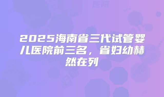 2025海南省三代试管婴儿医院前三名，省妇幼赫然在列