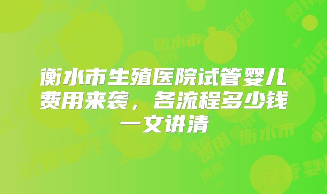 衡水市生殖医院试管婴儿费用来袭，各流程多少钱一文讲清