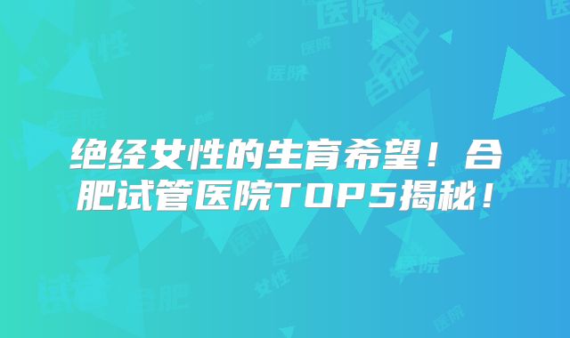 绝经女性的生育希望！合肥试管医院TOP5揭秘！