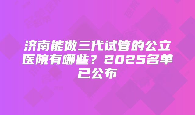 济南能做三代试管的公立医院有哪些?2025名单已公布