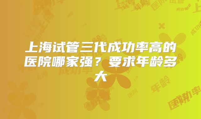 上海试管三代成功率高的医院哪家强?要求年龄多大