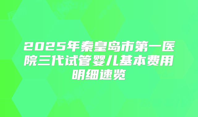 2025年秦皇岛市第一医院三代试管婴儿基本费用明细速览