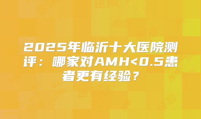 2025年临沂十大医院测评：哪家对AMH<0.5患者更有经验？