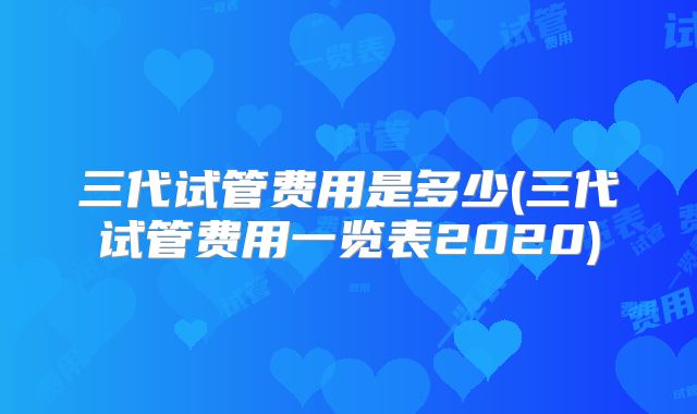三代试管费用是多少(三代试管费用一览表2020)
