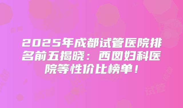 2025年成都试管医院排名前五揭晓：西囡妇科医院等性价比榜单！