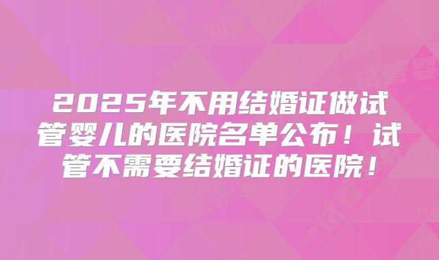 2025年不用结婚证做试管婴儿的医院名单公布!试管不需要结婚证的医院!