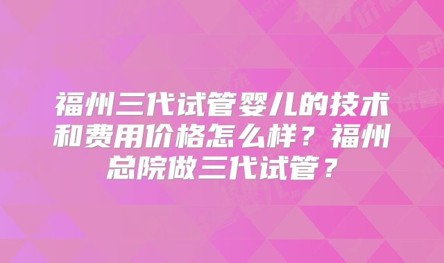 福州三代试管婴儿的技术和费用价格怎么样?福州总院做三代试管?