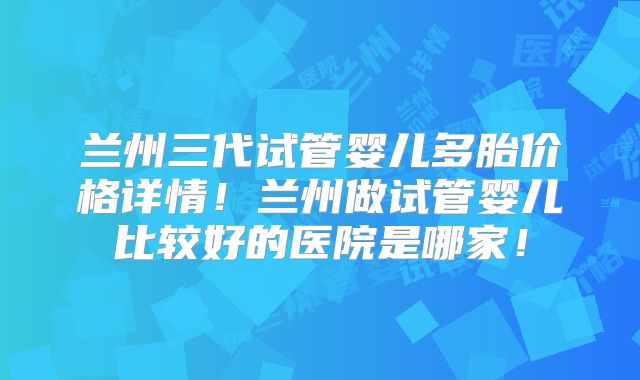 兰州三代试管婴儿多胎价格详情！兰州做试管婴儿比较好的医院是哪家！