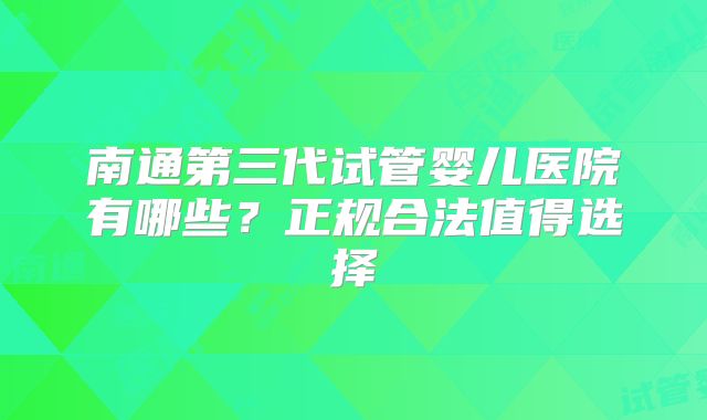 南通第三代试管婴儿医院有哪些?正规合法值得选择