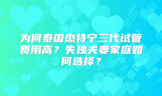 为何泰国杰特宁三代试管费用高?失独夫妻家庭如何选择?