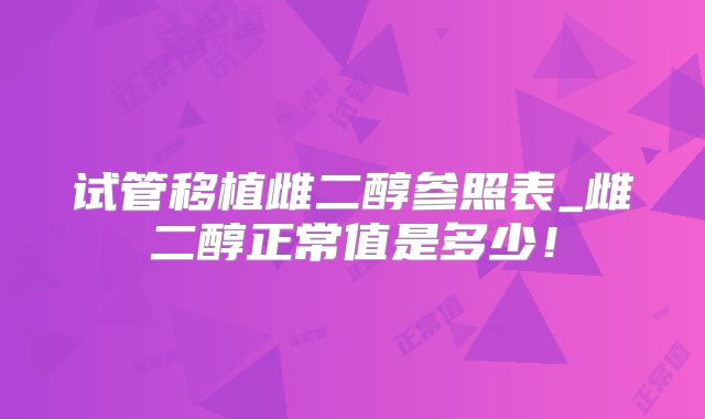 试管移植雌二醇参照表_雌二醇正常值是多少!