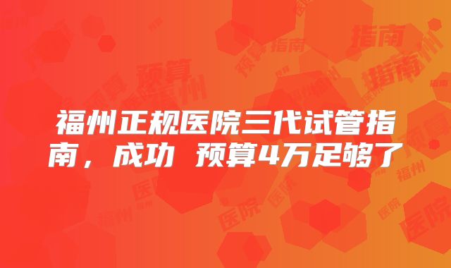 福州正规医院三代试管指南，成功 预算4万足够了
