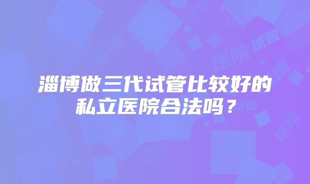 淄博做三代试管比较好的私立医院合法吗？