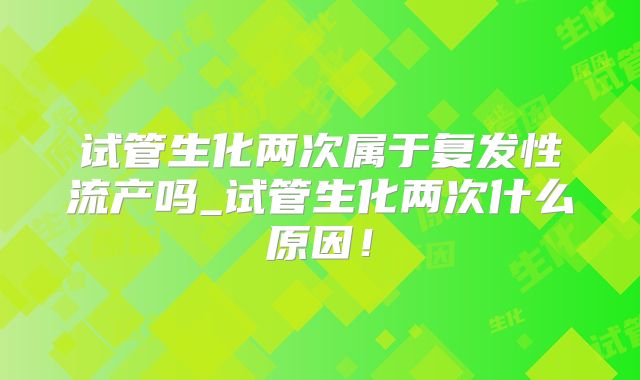 试管生化两次属于复发性流产吗_试管生化两次什么原因！