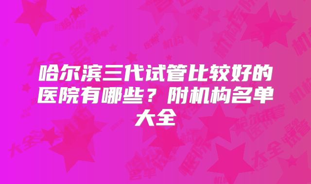 哈尔滨三代试管比较好的医院有哪些？附机构名单大全