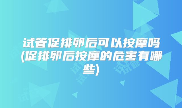 试管促排卵后可以按摩吗(促排卵后按摩的危害有哪些)
