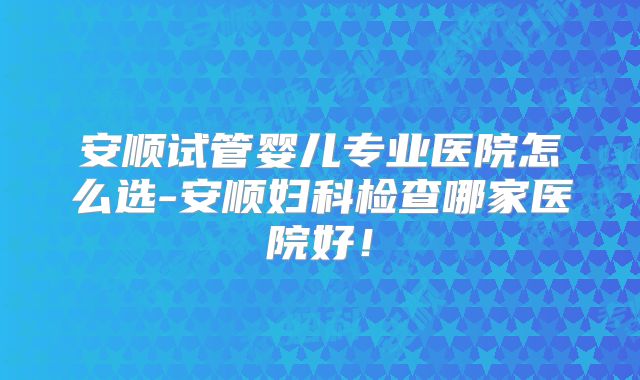 安顺试管婴儿专业医院怎么选-安顺妇科检查哪家医院好！