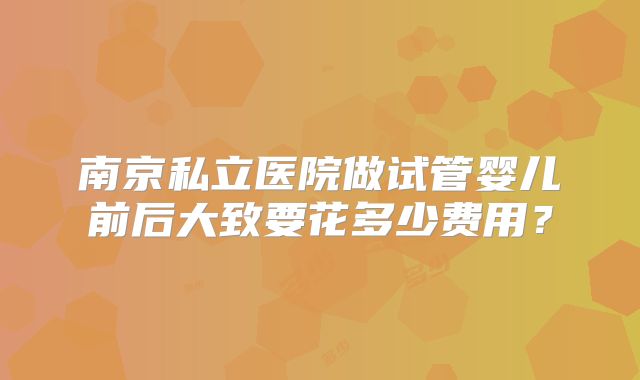 南京私立医院做试管婴儿前后大致要花多少费用？
