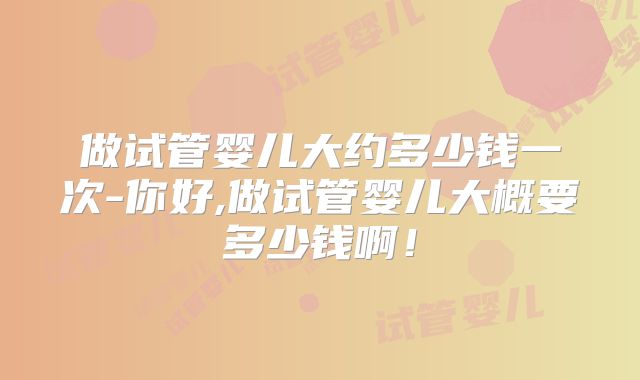 做试管婴儿大约多少钱一次-你好,做试管婴儿大概要多少钱啊！