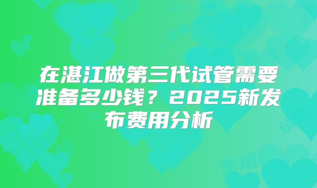 在湛江做第三代试管需要准备多少钱？2025新发布费用分析
