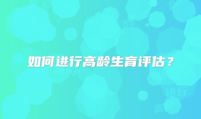 如何进行高龄生育评估?