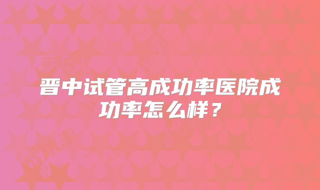 晋中试管高成功率医院成功率怎么样？