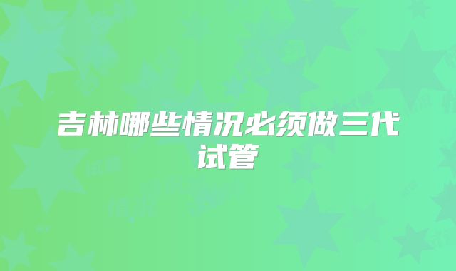 吉林哪些情况必须做三代试管