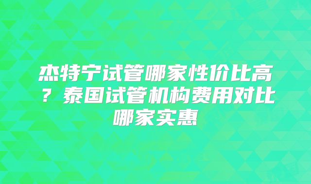 杰特宁试管哪家性价比高？泰国试管机构费用对比哪家实惠