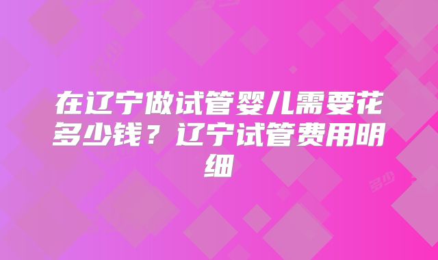 在辽宁做试管婴儿需要花多少钱?辽宁试管费用明细