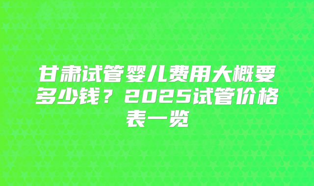 甘肃试管婴儿费用大概要多少钱？2025试管价格表一览