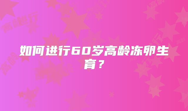 如何进行60岁高龄冻卵生育?