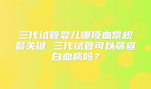 三代试管婴儿哪项血常规最关键 三代试管可以筛查白血病吗？
