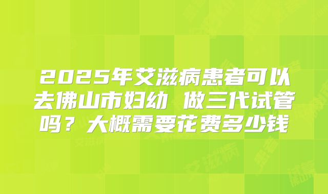 2025年艾滋病患者可以去佛山市妇幼 做三代试管吗?大概需要花费多少钱