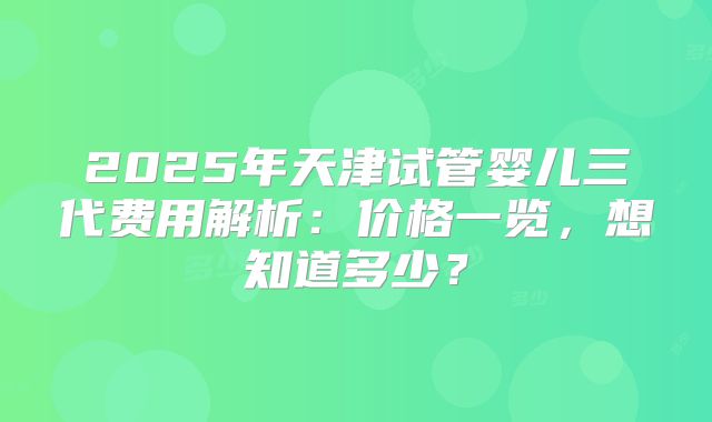 2025年天津试管婴儿三代费用解析：价格一览，想知道多少？