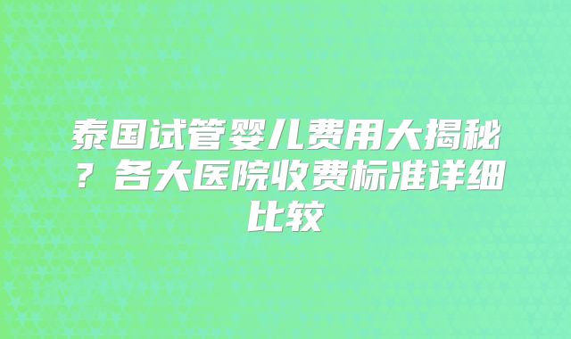 泰国试管婴儿费用大揭秘?各大医院收费标准详细比较