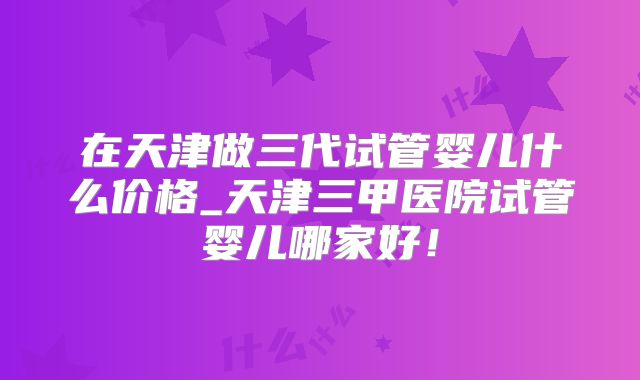 在天津做三代试管婴儿什么价格_天津三甲医院试管婴儿哪家好！