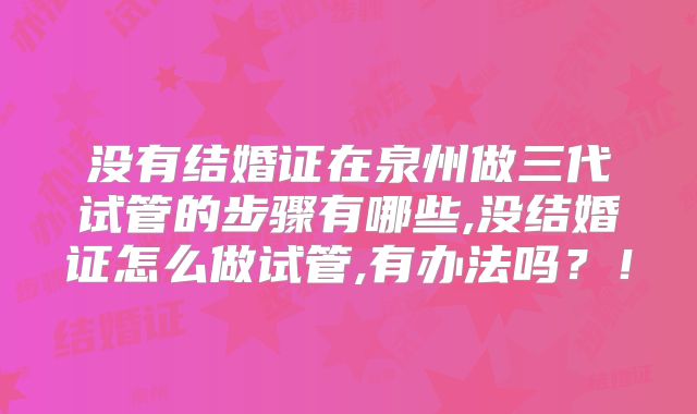 没有结婚证在泉州做三代试管的步骤有哪些,没结婚证怎么做试管,有办法吗？！