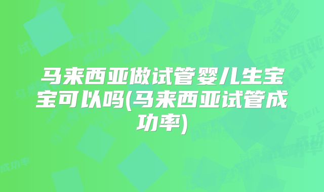 马来西亚做试管婴儿生宝宝可以吗(马来西亚试管成功率)